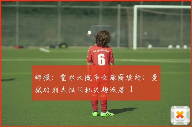 邮报：霍尔大概率会涨薪续约；曼城对利夫拉门托兴趣浓厚_1